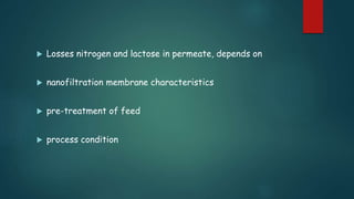  Losses nitrogen and lactose in permeate, depends on 
 nanofiltration membrane characteristics 
 pre-treatment of feed 
 process condition 
 