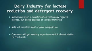 Dairy Industry for lactose 
reduction and detergent recovery. 
 Membrane layer in nanofiltration technology rejects 
lactose, but allows passage of various materials 
 Milk will maintain most original composition 
 Consumer will get sensory experience which almost similar 
to fresh milk 
 