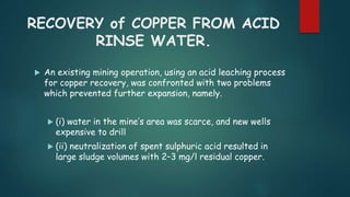 RECOVERY of COPPER FROM ACID 
RINSE WATER. 
 An existing mining operation, using an acid leaching process 
for copper recovery, was confronted with two problems 
which prevented further expansion, namely. 
 (i) water in the mine’s area was scarce, and new wells 
expensive to drill 
 (ii) neutralization of spent sulphuric acid resulted in 
large sludge volumes with 2–3 mg/l residual copper. 
 