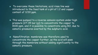  To overcome these limitations, acid rinse line was 
introduced to the feed tank at a pH of 1.2 and copper 
content of 1230 ppm. 
 This was pumped to a reverse osmosis system under high 
pressure (27–35 bar (g)) to concentrate the copper to 
8100 ppm, and it is possible to conentrate using RO, due to 
osmotic pressures exerted by the sulphuric acid. 
 Nanofiltration membrane was therefore used to 
concentrate the copper further, as the acid will pass 
through the membrane without adding significantly to the 
osmotic pressure. 
 