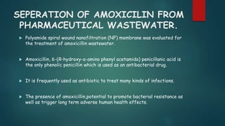 SEPERATION OF AMOXICILIN FROM 
PHARMACEUTICAL WASTEWATER. 
 Polyamide spiral wound nanofiltration (NF) membrane was evaluated for 
the treatment of amoxicillin wastewater. 
 Amoxicillin, 6-(R-hydroxy-a-amino phenyl acetamido) penicillanic acid is 
the only phenolic penicillin which is used as an antibacterial drug. 
 It is frequently used as antibiotic to treat many kinds of infections. 
 The presence of amoxicillin,potential to promote bacterial resistance as 
well as trigger long term adverse human health effects. 
 