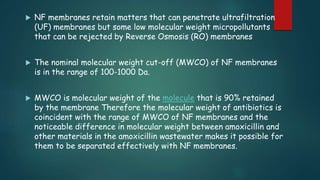  NF membranes retain matters that can penetrate ultrafiltration 
(UF) membranes but some low molecular weight micropollutants 
that can be rejected by Reverse Osmosis (RO) membranes 
 The nominal molecular weight cut-off (MWCO) of NF membranes 
is in the range of 100-1000 Da. 
 MWCO is molecular weight of the molecule that is 90% retained 
by the membrane Therefore the molecular weight of antibiotics is 
coincident with the range of MWCO of NF membranes and the 
noticeable difference in molecular weight between amoxicillin and 
other materials in the amoxicillin wastewater makes it possible for 
them to be separated effectively with NF membranes. 
 