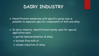 DAIRY INDUSTRY 
 Nanofiltration membrane with specific pores size is 
possible to separate specific components of milk and whey. 
 In dairy industry, nanofiltration mainly used for special 
application such 
 partial demineralisation of whey, 
 lactose-free milk or , 
 volume reduction of whey 
 
