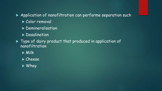  Application of nanofiltration can performe separation such 
 Color removal 
 Demineralisation 
 Desalination 
 Type of dairy product that produced in application of 
nanofiltration 
 Milk 
 Cheese 
 Whey 
 