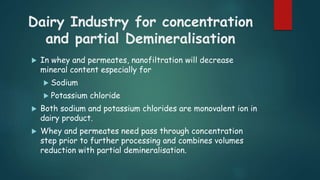 Dairy Industry for concentration 
and partial Demineralisation 
 In whey and permeates, nanofiltration will decrease 
mineral content especially for 
 Sodium 
 Potassium chloride 
 Both sodium and potassium chlorides are monovalent ion in 
dairy product. 
 Whey and permeates need pass through concentration 
step prior to further processing and combines volumes 
reduction with partial demineralisation. 
 