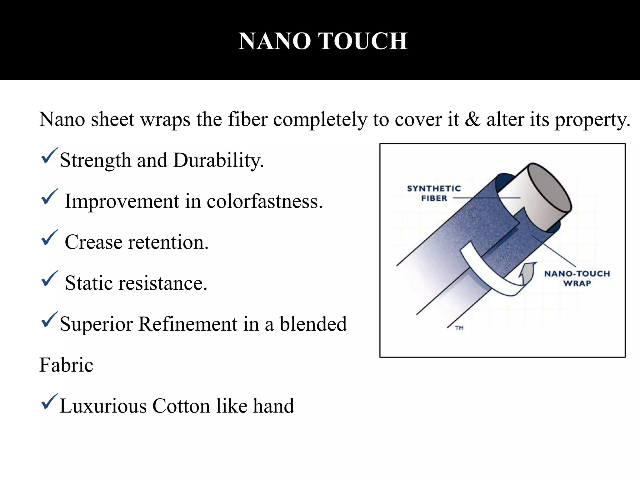 NANO TOUCH
Nano sheet wraps the fiber completely to cover it & alter its property.
Strength and Durability.
 Improvement in colorfastness.
 Crease retention.
 Static resistance.
Superior Refinement in a blended
Fabric
Luxurious Cotton like hand
 