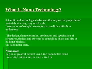 What is Nano Technology? Scientific and technological advances that rely on the properties of materials at a very, very small scale. Involves lots of complex concepts that are little difficult to understood. “ The design, characterization, production and  application  of structures, devices and systems by controlling shape and size of building blocks at  the nanometer scale.” Nanoscale Region of greatest interest is 0.2-100 nanometres (nm). 1 m = 1000 million nm, or 1 nm = 10-9 m 