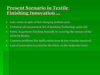 Present Scenario in Textile  Finishing Innovation … Luke worm in spite of fast changing fashion cycle. Technical advancement & Art of finishing Technology quite old. Fabric  & garment finishing basically by covering the texture of the fabric by Resins. Common problems like Spills,stains,wear & tear remains unsolved. Lack of innovation to texturise the fabric on the molecular level.  