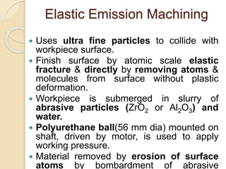Elastic Emission Machining
 Uses ultra fine particles to collide with
workpiece surface.
 Finish surface by atomic scale elastic
fracture & directly by removing atoms &
molecules from surface without plastic
deformation.
 Workpiece is submerged in slurry of
abrasive particles (ZrO2 or Al2O3) and
water.
 Polyurethane ball(56 mm dia) mounted on
shaft, driven by motor, is used to apply
working pressure.
 Material removed by erosion of surface
atoms by bombardment of abrasive
 