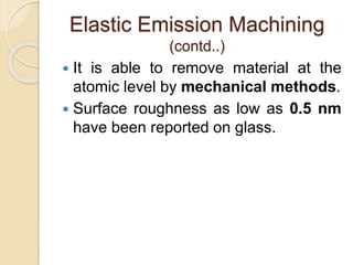 Elastic Emission Machining
(contd..)
 It is able to remove material at the
atomic level by mechanical methods.
 Surface roughness as low as 0.5 nm
have been reported on glass.
 