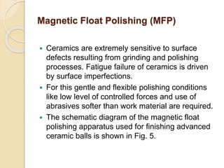  Ceramics are extremely sensitive to surface
defects resulting from grinding and polishing
processes. Fatigue failure of ceramics is driven
by surface imperfections.
 For this gentle and flexible polishing conditions
like low level of controlled forces and use of
abrasives softer than work material are required.
 The schematic diagram of the magnetic float
polishing apparatus used for finishing advanced
ceramic balls is shown in Fig. 5.
Magnetic Float Polishing (MFP)
 