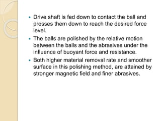  Drive shaft is fed down to contact the ball and
presses them down to reach the desired force
level.
 The balls are polished by the relative motion
between the balls and the abrasives under the
influence of buoyant force and resistance.
 Both higher material removal rate and smoother
surface in this polishing method, are attained by
stronger magnetic field and finer abrasives.
 