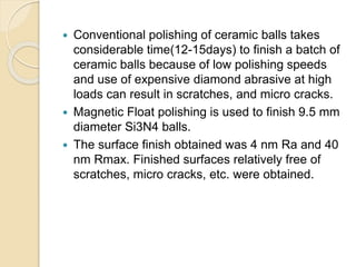  Conventional polishing of ceramic balls takes
considerable time(12-15days) to finish a batch of
ceramic balls because of low polishing speeds
and use of expensive diamond abrasive at high
loads can result in scratches, and micro cracks.
 Magnetic Float polishing is used to finish 9.5 mm
diameter Si3N4 balls.
 The surface finish obtained was 4 nm Ra and 40
nm Rmax. Finished surfaces relatively free of
scratches, micro cracks, etc. were obtained.
 