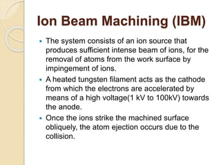 Ion Beam Machining (IBM)
 The system consists of an ion source that
produces sufficient intense beam of ions, for the
removal of atoms from the work surface by
impingement of ions.
 A heated tungsten filament acts as the cathode
from which the electrons are accelerated by
means of a high voltage(1 kV to 100kV) towards
the anode.
 Once the ions strike the machined surface
obliquely, the atom ejection occurs due to the
collision.
 