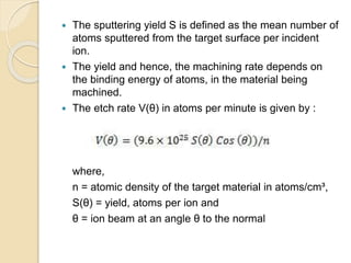  The sputtering yield S is defined as the mean number of
atoms sputtered from the target surface per incident
ion.
 The yield and hence, the machining rate depends on
the binding energy of atoms, in the material being
machined.
 The etch rate V(θ) in atoms per minute is given by :
where,
n = atomic density of the target material in atoms/cm³,
S(θ) = yield, atoms per ion and
θ = ion beam at an angle θ to the normal
 