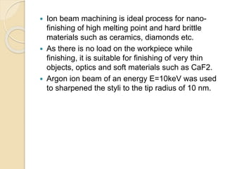  Ion beam machining is ideal process for nano-
finishing of high melting point and hard brittle
materials such as ceramics, diamonds etc.
 As there is no load on the workpiece while
finishing, it is suitable for finishing of very thin
objects, optics and soft materials such as CaF2.
 Argon ion beam of an energy E=10keV was used
to sharpened the styli to the tip radius of 10 nm.
 