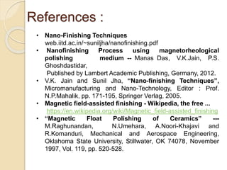 References :
• Nano-Finishing Techniques
web.iitd.ac.in/~suniljha/nanofinishing.pdf
• Nanofinishing Process using magnetorheological
polishing medium -- Manas Das, V.K.Jain, P.S.
Ghoshdastidar,
Published by Lambert Academic Publishing, Germany, 2012.
• V.K. Jain and Sunil Jha, “Nano-finishing Techniques”,
Micromanufacturing and Nano-Technology, Editor : Prof.
N.P.Mahalik, pp. 171-195, Springer Verlag, 2005.
• Magnetic field-assisted finishing - Wikipedia, the free ...
https://en.wikipedia.org/wiki/Magnetic_field-assisted_finishing
• “Magnetic Float Polishing of Ceramics” ---
M.Raghunandan, N.Umehara, A.Noori-Khajavi and
R.Komanduri, Mechanical and Aerospace Engineering,
Oklahoma State University, Stillwater, OK 74078, November
1997, Vol. 119, pp. 520-528.
 
