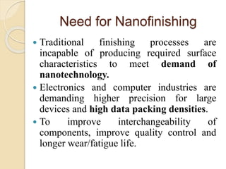 Need for Nanofinishing
 Traditional finishing processes are
incapable of producing required surface
characteristics to meet demand of
nanotechnology.
 Electronics and computer industries are
demanding higher precision for large
devices and high data packing densities.
 To improve interchangeability of
components, improve quality control and
longer wear/fatigue life.
 