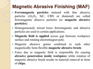 Magnetic Abrasive Finishing (MAF)
 Ferromagnetic particles sintered with fine abrasive
particles (Al2O3, SiC, CBN or diamond) are called
ferromagnetic abrasive particles (or magnetic abrasive
particles).
 Homogeneously mixed loose ferromagnetic and abrasive
particles are used in certain applications.
 Magnetic field is applied across gap between workpiece
surface and rotating electromagnet pole.
 Magnetic abrasive grains combined to each other
magnetically form flexible magnetic abrasive brush.
 Force due to magnetic field is responsible for causing
abrasive penetration inside workpiece while rotation of
magnetic abrasive brush results in material removal in form
of chips.
 
