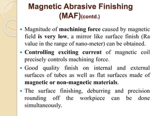  Magnitude of machining force caused by magnetic
field is very low, a mirror like surface finish (Ra
value in the range of nano-meter) can be obtained.
 Controlling exciting current of magnetic coil
precisely controls machining force.
 Good quality finish on internal and external
surfaces of tubes as well as flat surfaces made of
magnetic or non-magnetic materials.
 The surface finishing, deburring and precision
rounding off the workpiece can be done
simultaneously.
Magnetic Abrasive Finishing
(MAF)(contd.)
 