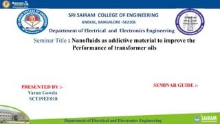 Department of Electrical and Electronics Engineering
Department of Electrical and Electronics Engineering
SRI SAIRAM COLLEGE OF ENGINEERING
ANEKAL, BANGALORE -562106
Seminar Title : Nanofluids as addictive material to improve the
Performance of transformer oils
PRESENTED BY :-
Varun Gowda
SCE19EE018
SEMINAR GUIDE :-
 