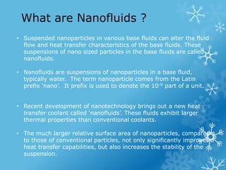 • Suspended nanoparticles in various base fluids can alter the fluid
flow and heat transfer characteristics of the base fl...