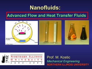 Nanofluids:
   Advanced Flow and Heat Transfer Fluids




 Resistively Heated
 Crucible

                       Liquid
Cooling System

                                Deionized water prior to Oil prior to (left) and
                                (left) and after (r
                                                  ight)  after (ri ht) evaporation
                                                                 g
                                dispersion of Al2O3      of Cu nanoparticles
                                nanoparticles
                                       Prof. M. Kostic
                                       Mechanical Engineering
                                       NORTHERN ILLINOIS UNIVERSITY
                                                    1
 
