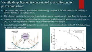 Nanofluids application in concentrated solar collectors for
power production:
 Concentrated solar collectors produce more thermal energy compared to flat plate collectors. So efficiency is
superior than that of flat plate collectors.
 This efficiency can be further improved if nanofluids are used in place of normally used fluids like therminol oil.
 In an theoretical study and experimental validation provided by Khullar et al [5] Aluminum nanoparticles with
0.05 vol.% were suspended in Therminol VP-1 as the base fluid for the analysis.
 thermal efficiency of NCPSC compared to a conventional parabolic solar collector is about 5–10% higher under
the same weather conditions.
 