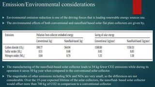 Emission/Environmental considerations
 Environmental emission reduction is one of the driving forces that is leading renewable energy sources use.
 The environmental effects of both conventional and nanofluid based solar flat plate collectors are given by,
 The manufacturing of the nanofluid-based solar collector leads to 34 kg fewer CO2 emissions while during its
operation it saves 50 kg year when compared to the conventional solar collector.
 The magnitudes of other emissions including SOx and NOx are very small, so the differences are not
considerable. Over the 15-year expected lifetime of the solar collectors, the nanofluid- based solar collector
would offset more than 740 kg of CO2 in comparison to a conventional collector.
 