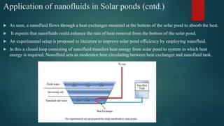 Application of nanofluids in Solar ponds (cntd.)
 As seen, a nanofluid flows through a heat exchanger mounted at the bottom of the solar pond to absorb the heat.
 It expects that nanofluids could enhance the rate of heat removal from the bottom of the solar pond.
 An experimental setup is proposed in literature to improve solar pond efficiency by employing nanofluid.
 In this a closed loop consisting of nanofluid transfers heat energy from solar pond to system in which heat
energy is required. Nonofluid acts as moderator here circulating between heat exchanger and nanofluid tank.
 
