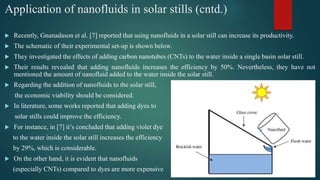 Application of nanofluids in solar stills (cntd.)
 Recently, Gnanadason et al. [7] reported that using nanofluids in a solar still can increase its productivity.
 The schematic of their experimental set-up is shown below.
 They investigated the effects of adding carbon nanotubes (CNTs) to the water inside a single basin solar still.
 Their results revealed that adding nanofluids increases the efficiency by 50%. Nevertheless, they have not
mentioned the amount of nanofluid added to the water inside the solar still.
 Regarding the addition of nanofluids to the solar still,
the economic viability should be considered.
 In literature, some works reported that adding dyes to
solar stills could improve the efficiency.
 For instance, in [7] it’s concluded that adding violet dye
to the water inside the solar still increases the efficiency
by 29%, which is considerable.
 On the other hand, it is evident that nanofluids
(especially CNTs) compared to dyes are more expensive
 