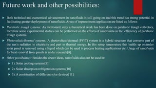 Future work and other possibilities:
 Both technical and economical advancement in nanofluids is still going on and this trend has strong potential in
facilitating greater deployment of nanofluids. Areas of improvement/application are listed as follows
 Parabolic trough systems: As mentioned, only a theoretical work has been done on parabolic trough collectors,
therefore some experimental studies can be performed on the effects of nanofluids on the efficiency of parabolic
trough systems.
 Photovoltaic/thermal systems: A photovoltaic/thermal (PV/T) system is a hybrid structure that converts part of
the sun’s radiation to electricity and part to thermal energy. In this setup temperature that builds up on/under
solar panel is removed using a liquid which can be used in process heating applications etc. Usage of nanofluids
for heat removal from panels is under research[8].
 Other possibilities: Besides the above ideas, nanofluids also can be used in:
 1). Solar cooling systems[9]
 2). Solar absorption refrigeration systems[10]
 3). A combination of different solar devices[11].
 