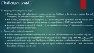 Challenges (cntd.):
 Pumping power and pressure drop:
 Using a nanofluid with higher viscosity compared to the base fluid leads to the increase of pressure drop and
consequently the increases in the required power for pumping.
 For example, Duangthongsuk and Wongwises [15] found during their experiments that the pressure drop
under a turbulent regime increases with an increase in volume fraction of TiO2/water nanofluid
 In another experimental research, Razi et al. [16] also concluded that using CuO/oil nanofluid increases the
pressure drop under a laminar regime.
 Erosion and corrosion of components:
 Existance of nanoparticles in nanofluid may lead to corrosion and erosion of thermal devices in a long time.
 Celata et al. [17] recently investigated the effects of nanofluid flow effects using TiO2, Al2O3, SiC, ZrO2
nanoparticles with water as the base fluid flowing in different materials, i.e., aluminum, copper and stainless.
 Results concluded that no erosion in steel pipe and highest erosion in aluminum. ZrO2 and TiO2 caused
highest and SiC caused least erosion
 