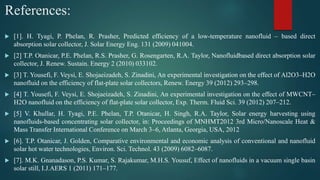 References:
 [1]. H. Tyagi, P. Phelan, R. Prasher, Predicted efficiency of a low-temperature nanofluid – based direct
absorption solar collector, J. Solar Energy Eng. 131 (2009) 041004.
 [2] T.P. Otanicar, P.E. Phelan, R.S. Prasher, G. Rosengarten, R.A. Taylor, Nanofluidbased direct absorption solar
collector, J. Renew. Sustain. Energy 2 (2010) 033102.
 [3] T. Yousefi, F. Veysi, E. Shojaeizadeh, S. Zinadini, An experimental investigation on the effect of Al2O3–H2O
nanofluid on the efficiency of flat-plate solar collectors, Renew. Energy 39 (2012) 293–298.
 [4] T. Yousefi, F. Veysi, E. Shojaeizadeh, S. Zinadini, An experimental investigation on the effect of MWCNT–
H2O nanofluid on the efficiency of flat-plate solar collector, Exp. Therm. Fluid Sci. 39 (2012) 207–212.
 [5] V. Khullar, H. Tyagi, P.E. Phelan, T.P. Otanicar, H. Singh, R.A. Taylor, Solar energy harvesting using
nanofluids-based concentrating solar collector, in: Proceedings of MNHMT2012 3rd Micro/Nanoscale Heat &
Mass Transfer International Conference on March 3–6, Atlanta, Georgia, USA, 2012
 [6]. T.P. Otanicar, J. Golden, Comparative environmental and economic analysis of conventional and nanofluid
solar hot water technologies, Environ. Sci. Technol. 43 (2009) 6082–6087.
 [7]. M.K. Gnanadason, P.S. Kumar, S. Rajakumar, M.H.S. Yousuf, Effect of nanofluids in a vacuum single basin
solar still, I.J.AERS 1 (2011) 171–177.
 