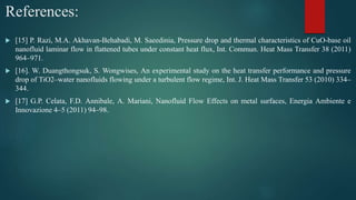 References:
 [15] P. Razi, M.A. Akhavan-Behabadi, M. Saeedinia, Pressure drop and thermal characteristics of CuO-base oil
nanofluid laminar flow in flattened tubes under constant heat flux, Int. Commun. Heat Mass Transfer 38 (2011)
964–971.
 [16]. W. Duangthongsuk, S. Wongwises, An experimental study on the heat transfer performance and pressure
drop of TiO2–water nanofluids flowing under a turbulent flow regime, Int. J. Heat Mass Transfer 53 (2010) 334–
344.
 [17] G.P. Celata, F.D. Annibale, A. Mariani, Nanofluid Flow Effects on metal surfaces, Energia Ambiente e
Innovazione 4–5 (2011) 94–98.
 