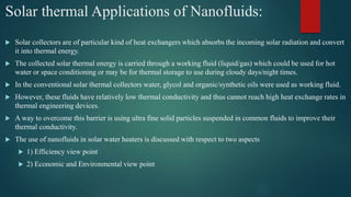 Solar thermal Applications of Nanofluids:
 Solar collectors are of particular kind of heat exchangers which absorbs the incoming solar radiation and convert
it into thermal energy.
 The collected solar thermal energy is carried through a working fluid (liquid/gas) which could be used for hot
water or space conditioning or may be for thermal storage to use during cloudy days/night times.
 In the conventional solar thermal collectors water, glycol and organic/synthetic oils were used as working fluid.
 However, these fluids have relatively low thermal conductivity and thus cannot reach high heat exchange rates in
thermal engineering devices.
 A way to overcome this barrier is using ultra fine solid particles suspended in common fluids to improve their
thermal conductivity.
 The use of nanofluids in solar water heaters is discussed with respect to two aspects
 1) Efficiency view point
 2) Economic and Environmental view point
 