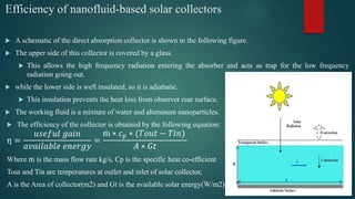 Efficiency of nanofluid-based solar collectors
 A schematic of the direct absorption collector is shown in the following figure.
 The upper side of this collector is covered by a glass.
 This allows the high frequency radiation entering the absorber and acts as trap for the low frequency
radiation going out.
 while the lower side is well insulated, so it is adiabatic.
 This insulation prevents the heat loss from observer rear surface.
 The working fluid is a mixture of water and aluminum nanoparticles.
 The efficiency of the collector is obtained by the following equation:
η =
𝑢𝑠𝑒𝑓𝑢𝑙 𝑔𝑎𝑖𝑛
𝑎𝑣𝑎𝑖𝑙𝑎𝑏𝑙𝑒 𝑒𝑛𝑒𝑟𝑔𝑦
=
ṁ ∗ 𝑐 𝑝 ∗ (𝑇𝑜𝑢𝑡 − 𝑇𝑖𝑛)
𝐴 ∗ 𝐺𝑡
Where ṁ is the mass flow rate kg/s, Cp is the specific heat co-efficient
Tout and Tin are temperatures at outlet and inlet of solar collector,
A is the Area of collector(m2) and Gt is the available solar energy(W/m2)
 
