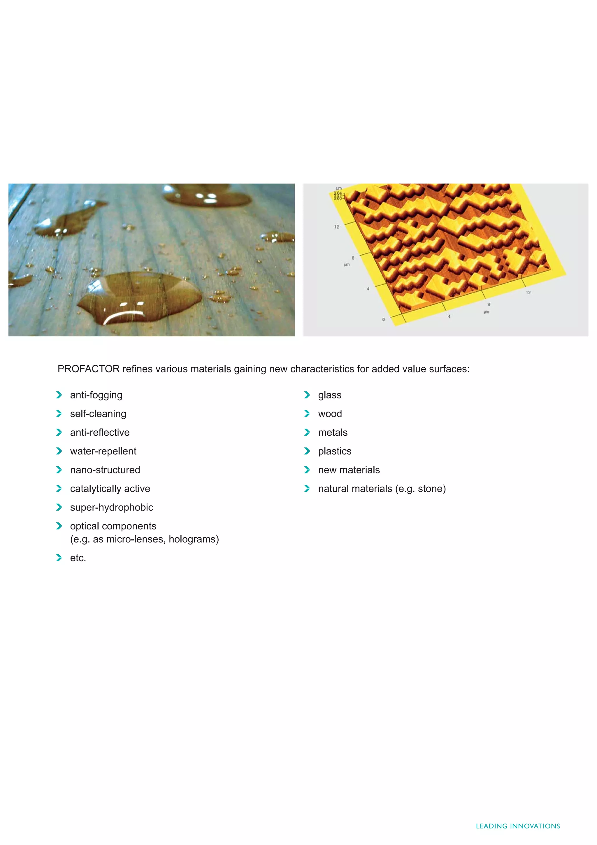 PROFACTOR reﬁnes various materials gaining new characteristics for added value surfaces:

  anti-fogging                                         glass
  self-cleaning                                        wood
  anti-reﬂective                                       metals
  water-repellent                                      plastics
  nano-structured                                      new materials
  catalytically active                                 natural materials (e.g. stone)
  super-hydrophobic
  optical components
  (e.g. as micro-lenses, holograms)
  etc.




                                                                                           LEADING INNOVATIONS
 