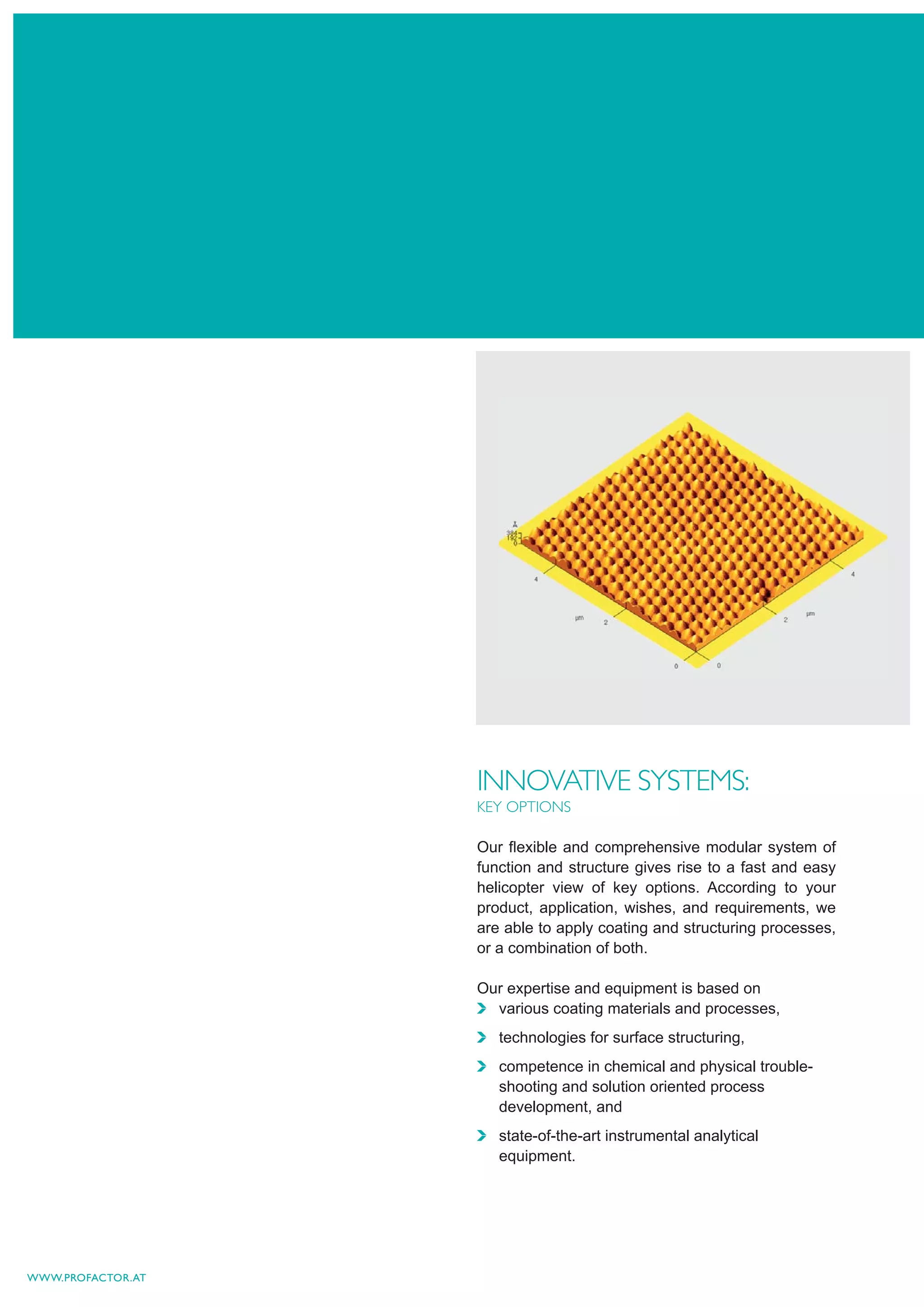 INNOVATIVE SYSTEMS:
                   KEY OPTIONS

                   Our ﬂexible and comprehensive modular system of
                   function and structure gives rise to a fast and easy
                   helicopter view of key options. According to your
                   product, application, wishes, and requirements, we
                   are able to apply coating and structuring processes,
                   or a combination of both.

                   Our expertise and equipment is based on
                     various coating materials and processes,
                      technologies for surface structuring,
                      competence in chemical and physical trouble-
                      shooting and solution oriented process
                      development, and
                      state-of-the-art instrumental analytical
                      equipment.




WWW.PROFACTOR.AT
 