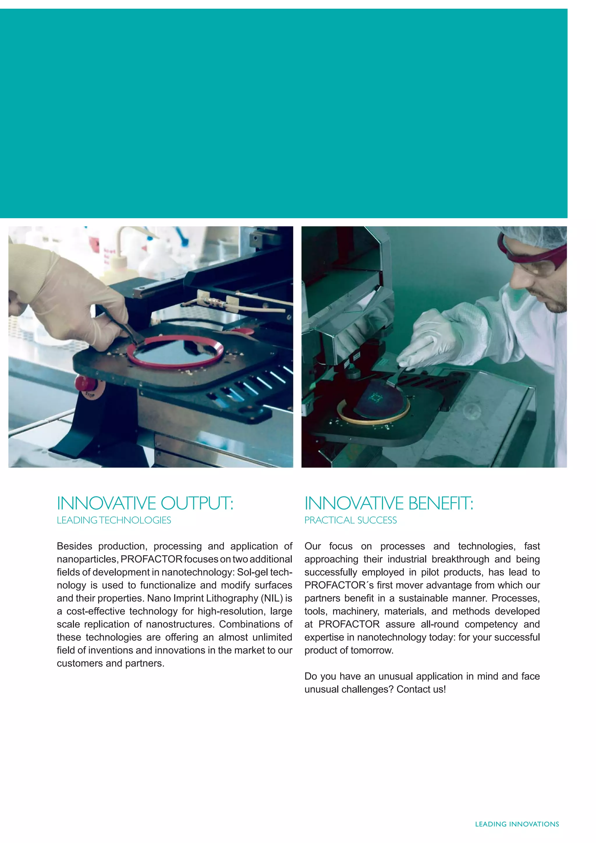 INNOVATIVE OUTPUT:                                        INNOVATIVE BENEFIT:
LEADING TECHNOLOGIES                                      PRACTICAL SUCCESS

Besides production, processing and application of         Our focus on processes and technologies, fast
nanoparticles, PROFACTOR focuses on two additional        approaching their industrial breakthrough and being
ﬁelds of development in nanotechnology: Sol-gel tech-     successfully employed in pilot products, has lead to
nology is used to functionalize and modify surfaces       PROFACTOR´s ﬁrst mover advantage from which our
and their properties. Nano Imprint Lithography (NIL) is   partners beneﬁt in a sustainable manner. Processes,
a cost-effective technology for high-resolution, large    tools, machinery, materials, and methods developed
scale replication of nanostructures. Combinations of      at PROFACTOR assure all-round competency and
these technologies are offering an almost unlimited       expertise in nanotechnology today: for your successful
ﬁeld of inventions and innovations in the market to our   product of tomorrow.
customers and partners.
                                                          Do you have an unusual application in mind and face
                                                          unusual challenges? Contact us!




                                                                                                 LEADING INNOVATIONS
 