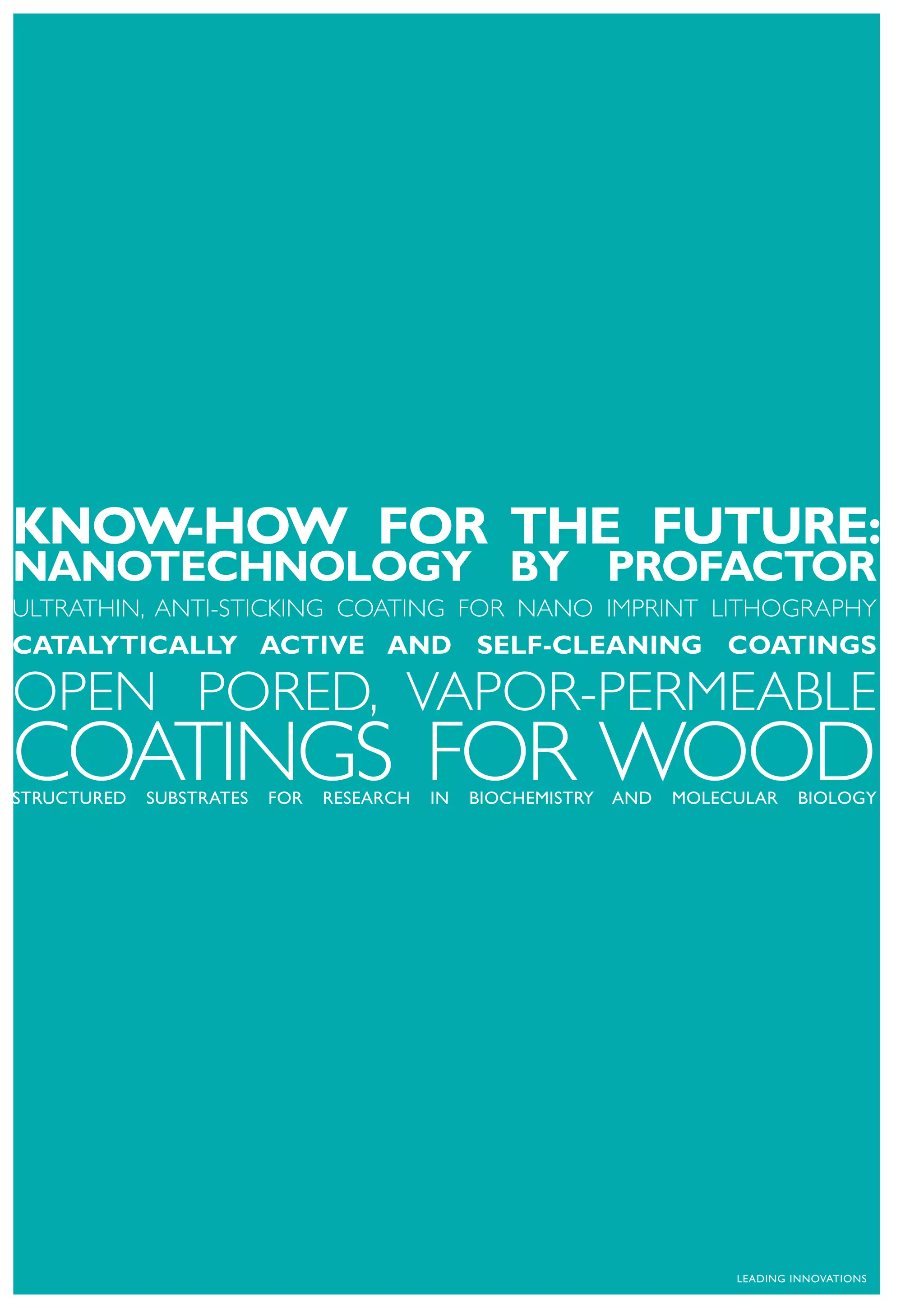 KNOW-HOW FOR THE FUTURE:
NANOTECHNOLOGY BY PROFACTOR
ULTRATHIN, ANTI-STICKING COATING FOR NANO IMPRINT LITHOGRAPHY
CATALYTICALLY ACTIVE AND SELF-CLEANING COATINGS

OPEN PORED, VAPOR-PERMEABLE
COATINGS FOR WOOD
STRUCTURED   SUBSTRATES   FOR   RESEARCH   IN   BIOCHEMISTRY   AND   MOLECULAR    BIOLOGY




                                                                          LEADING INNOVATIONS
 