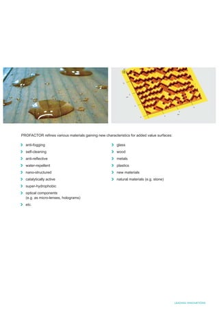 PROFACTOR reﬁnes various materials gaining new characteristics for added value surfaces:

  anti-fogging                                         glass
  self-cleaning                                        wood
  anti-reﬂective                                       metals
  water-repellent                                      plastics
  nano-structured                                      new materials
  catalytically active                                 natural materials (e.g. stone)
  super-hydrophobic
  optical components
  (e.g. as micro-lenses, holograms)
  etc.




                                                                                           LEADING INNOVATIONS
 