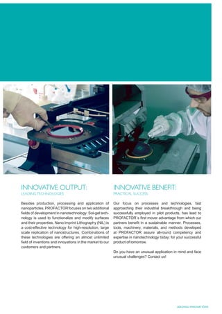 INNOVATIVE OUTPUT:                                        INNOVATIVE BENEFIT:
LEADING TECHNOLOGIES                                      PRACTICAL SUCCESS

Besides production, processing and application of         Our focus on processes and technologies, fast
nanoparticles, PROFACTOR focuses on two additional        approaching their industrial breakthrough and being
ﬁelds of development in nanotechnology: Sol-gel tech-     successfully employed in pilot products, has lead to
nology is used to functionalize and modify surfaces       PROFACTOR´s ﬁrst mover advantage from which our
and their properties. Nano Imprint Lithography (NIL) is   partners beneﬁt in a sustainable manner. Processes,
a cost-effective technology for high-resolution, large    tools, machinery, materials, and methods developed
scale replication of nanostructures. Combinations of      at PROFACTOR assure all-round competency and
these technologies are offering an almost unlimited       expertise in nanotechnology today: for your successful
ﬁeld of inventions and innovations in the market to our   product of tomorrow.
customers and partners.
                                                          Do you have an unusual application in mind and face
                                                          unusual challenges? Contact us!




                                                                                                 LEADING INNOVATIONS
 