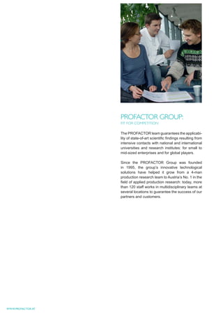 PROFACTOR GROUP:
                   FIT FOR COMPETITION

                   The PROFACTOR team guarantees the applicabi-
                   lity of state-of-art scientiﬁc ﬁndings resulting from
                   intensive contacts with national and international
                   universities and research institutes: for small to
                   mid-sized enterprises and for global players.

                   Since the PROFACTOR Group was founded
                   in 1995, the group’s innovative technological
                   solutions have helped it grow from a 4-man
                   production research team to Austria’s No. 1 in the
                   ﬁeld of applied production research: today, more
                   than 120 staff works in multidisciplinary teams at
                   several locations to guarantee the success of our
                   partners and customers.




WWW.PROFACTOR.AT
 