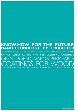 KNOW-HOW FOR THE FUTURE:
NANOTECHNOLOGY BY PROFACTOR
ULTRATHIN, ANTI-STICKING COATING FOR NANO IMPRINT LITHOGRAPHY
CATALYTICALLY ACTIVE AND SELF-CLEANING COATINGS

OPEN PORED, VAPOR-PERMEABLE
COATINGS FOR WOOD
STRUCTURED   SUBSTRATES   FOR   RESEARCH   IN   BIOCHEMISTRY   AND   MOLECULAR    BIOLOGY




                                                                          LEADING INNOVATIONS
 