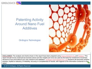 Patenting Activity 
Around Nano Fuel 
Additives 
Gridlogics Technologies 
DISCLAIMER: The analysis and charts shown in this report have been prepared using Patent iNSIGHT Pro and PatSeer. This 
report should not be construed as business advice and the insights are not to be used as the basis for investment or business 
decisions of any kind without your own research and validation. Gridlogics Technologies Pvt. Ltd disclaims all warranties whether 
express, implied or statutory, of reliability, accuracy or completeness of results, with regards to the information contained in this 
report. 
© 2014 Gridlogics. All Rights Reserved 
 