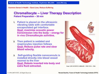 Future of Health Technology Institute, Hopkinton MA,USA

www.fhti.org

Common Sense in Health – Save Lives, Reduce Suffering

Chromallocyte – Liver Therapy Description
Patient Preparation – 30 min
1.

Patient is placed on the ultrasonic
vibrating table with comfortable
encapsulated gel interface.
Goal: maximize acoustic power
transmission into the body – energy for
in vivo Chromallocyte activities.

2.

Then patient is sedated and
respirocytes injection follows
Goal: Reduce pulse rate and slow
blood velocity.

3.

Self-guiding flexible nanocannula is
installed directly into blood vessel
nearest to the liver
Goal: Robots inserted into body and
extra fluid extracted.

© 1996-20078 FHTI. All Rights Reserved.

from: LIFE SCIENCE LIBRARY - THE CELL - 1964

Renata Bushko, Future of Health Technology Institute (FHTI)

 
