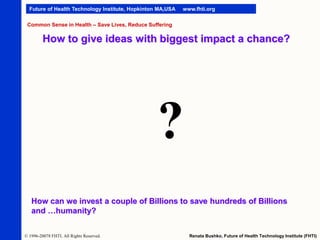 Future of Health Technology Institute, Hopkinton MA,USA

www.fhti.org

Common Sense in Health – Save Lives, Reduce Suffering

How to give ideas with biggest impact a chance?

?
How can we invest a couple of Billions to save hundreds of Billions
and …humanity?
© 1996-20078 FHTI. All Rights Reserved.

Renata Bushko, Future of Health Technology Institute (FHTI)

 