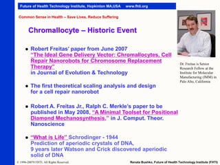 Future of Health Technology Institute, Hopkinton MA,USA

www.fhti.org

Common Sense in Health – Save Lives, Reduce Suffering

Chromallocyte – Historic Event


Robert Freitas’ paper from June 2007
“The Ideal Gene Delivery Vector: Chromallocytes, Cell
Repair Nanorobots for Chromosome Replacement
Therapy”
in Journal of Evolution & Technology



The first theoretical scaling analysis and design
for a cell repair nanorobot



Robert A. Freitas Jr., Ralph C. Merkle’s paper to be
published in May 2008, “A Minimal Toolset for Positional
Diamond Mechanosynthesis,” in J. Comput. Theor.
Nanoscience



Dr. Freitas is Senior
Research Fellow at the
Institute for Molecular
Manufacturing (IMM) in
Palo Alto, California

“What is Life” Schrodinger - 1944
Prediction of aperiodic crystals of DNA,
9 years later Watson and Crick discovered aperiodic
solid of DNA

© 1996-20078 FHTI. All Rights Reserved.

Renata Bushko, Future of Health Technology Institute (FHTI)

 