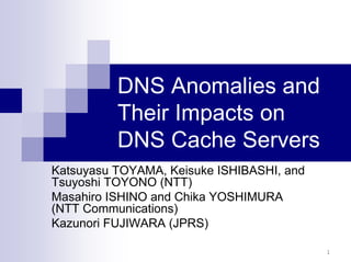 1
DNS Anomalies and
Their Impacts on
DNS Cache Servers
Katsuyasu TOYAMA, Keisuke ISHIBASHI, and
Tsuyoshi TOYONO (NTT)
Masahiro ISHINO and Chika YOSHIMURA
(NTT Communications)
Kazunori FUJIWARA (JPRS)
 